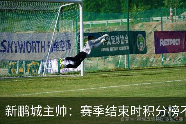 新鹏城主帅：赛季结束时积分榜不会撒谎，会展现我们在中超的水平